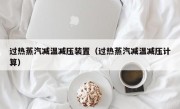 过热蒸汽减温减压装置（过热蒸汽减温减压计算）