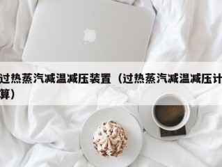 过热蒸汽减温减压装置（过热蒸汽减温减压计算）