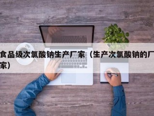食品级次氯酸钠生产厂家（生产次氯酸钠的厂家）