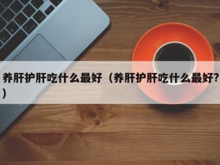 养肝护肝吃什么最好（养肝护肝吃什么最好?）