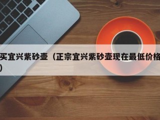 买宜兴紫砂壶（正宗宜兴紫砂壶现在最低价格）