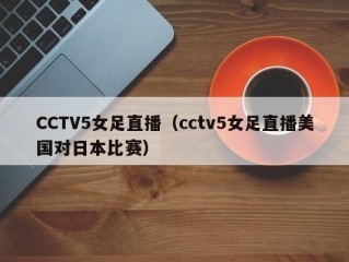 CCTV5女足直播（cctv5女足直播美国对日本比赛）