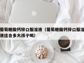 葡萄糖酸钙锌口服溶液（葡萄糖酸钙锌口服溶液适合多大孩子喝）