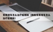 骨质增生怎么治疗能根除（胸椎骨质增生怎么治疗能根除）