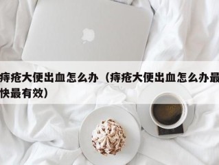 痔疮大便出血怎么办（痔疮大便出血怎么办最快最有效）