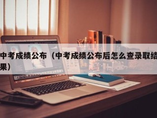中考成绩公布（中考成绩公布后怎么查录取结果）