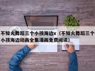 不知火舞蹈三个小孩海边x（不知火舞蹈三个小孩海边动画全集漫画免费阅读）