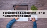 中国加速提振消费市场回暖吸引世界（提升国内消费会受到哪些因素的制约）