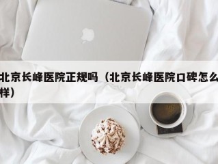 北京长峰医院正规吗（北京长峰医院口碑怎么样）