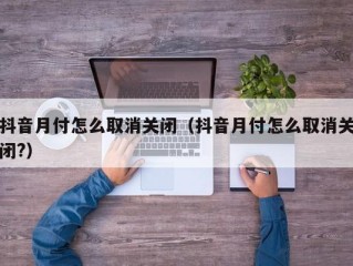 抖音月付怎么取消关闭（抖音月付怎么取消关闭?）