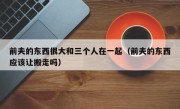 前夫的东西很大和三个人在一起（前夫的东西应该让搬走吗）