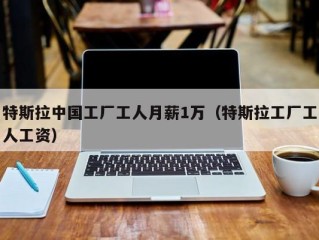特斯拉中国工厂工人月薪1万（特斯拉工厂工人工资）