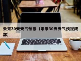 未来30天天气预报（未来30天天气预报成都）