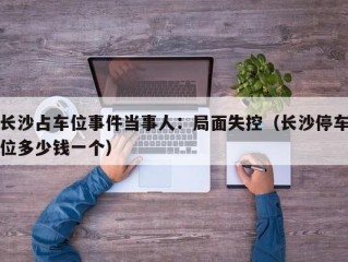 长沙占车位事件当事人：局面失控（长沙停车位多少钱一个）