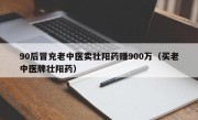 90后冒充老中医卖壮阳药赚900万（买老中医牌壮阳药）