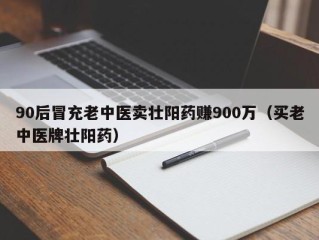 90后冒充老中医卖壮阳药赚900万（买老中医牌壮阳药）