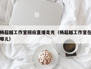 杨超越工作室回应直播走光（杨超越工作室在哪儿）