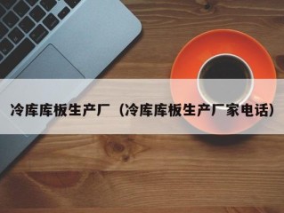 冷库库板生产厂（冷库库板生产厂家电话）
