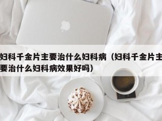 妇科千金片主要治什么妇科病（妇科千金片主要治什么妇科病效果好吗）