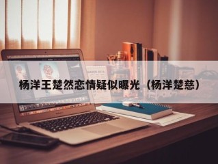 杨洋王楚然恋情疑似曝光（杨洋楚慈）