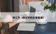 韩三平（韩三平的父辈是谁）