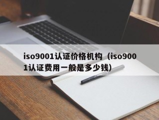 iso9001认证价格机构（iso9001认证费用一般是多少钱）