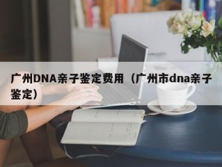 广州DNA亲子鉴定费用（广州市dna亲子鉴定）