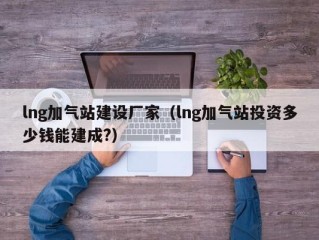 lng加气站建设厂家（lng加气站投资多少钱能建成?）