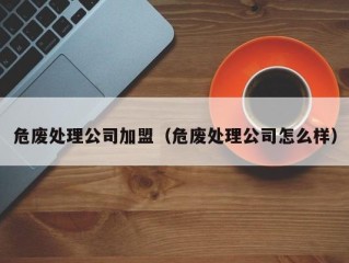 危废处理公司加盟（危废处理公司怎么样）