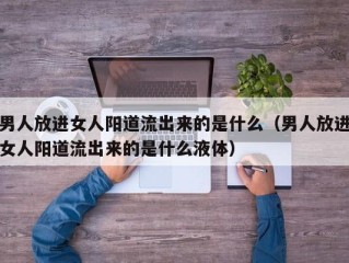 男人放进女人阳道流出来的是什么（男人放进女人阳道流出来的是什么液体）