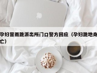 孕妇冒雨跪派出所门口警方回应（孕妇跪地身亡）