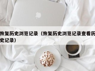 恢复历史浏览记录（恢复历史浏览记录查看历史记录）