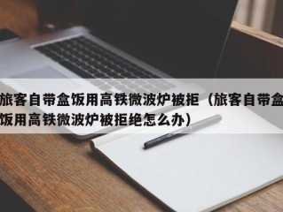 旅客自带盒饭用高铁微波炉被拒（旅客自带盒饭用高铁微波炉被拒绝怎么办）