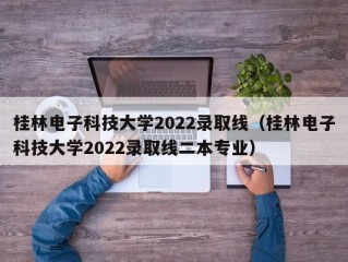 桂林电子科技大学2022录取线（桂林电子科技大学2022录取线二本专业）
