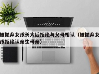 被抛弃女孩长大后拒绝与父母相认（被抛弃女孩拒绝认亲生母亲）