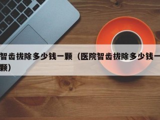 智齿拔除多少钱一颗（医院智齿拔除多少钱一颗）