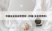 中国女足出征世界杯（中国 女足世界杯）