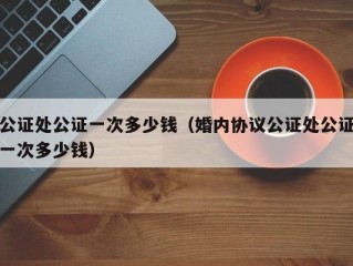 公证处公证一次多少钱（婚内协议公证处公证一次多少钱）