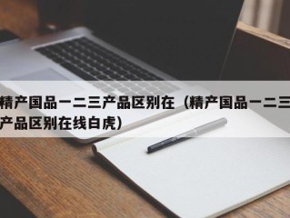 精产国品一二三产品区别在（精产国品一二三产品区别在线白虎）