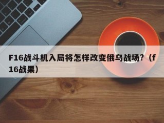 F16战斗机入局将怎样改变俄乌战场?（f16战果）