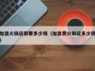 加盟火锅店需要多少钱（加盟费火锅店多少钱）