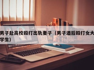 男子赴高校殴打出轨妻子（男子酒后殴打女大学生）