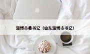 淄博市委书记（山东淄博市书记）
