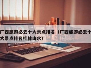 广西旅游必去十大景点排名（广西旅游必去十大景点排名桂林山水）