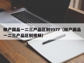 精产国品一二三产品区别9977（精产国品一二三产品区别视频）