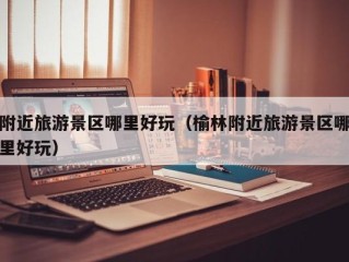 附近旅游景区哪里好玩（榆林附近旅游景区哪里好玩）
