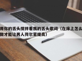 用你的舌头搅拌着我的舌头歌词（在床上怎么做才能让男人荷尔蒙提高）