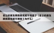 老公的朋友跟我做完就不理我了（老公的朋友跟我做完就不理我了为什么）