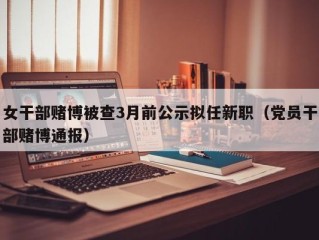 女干部赌博被查3月前公示拟任新职（党员干部赌博通报）