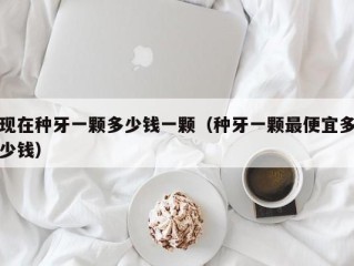 现在种牙一颗多少钱一颗（种牙一颗最便宜多少钱）